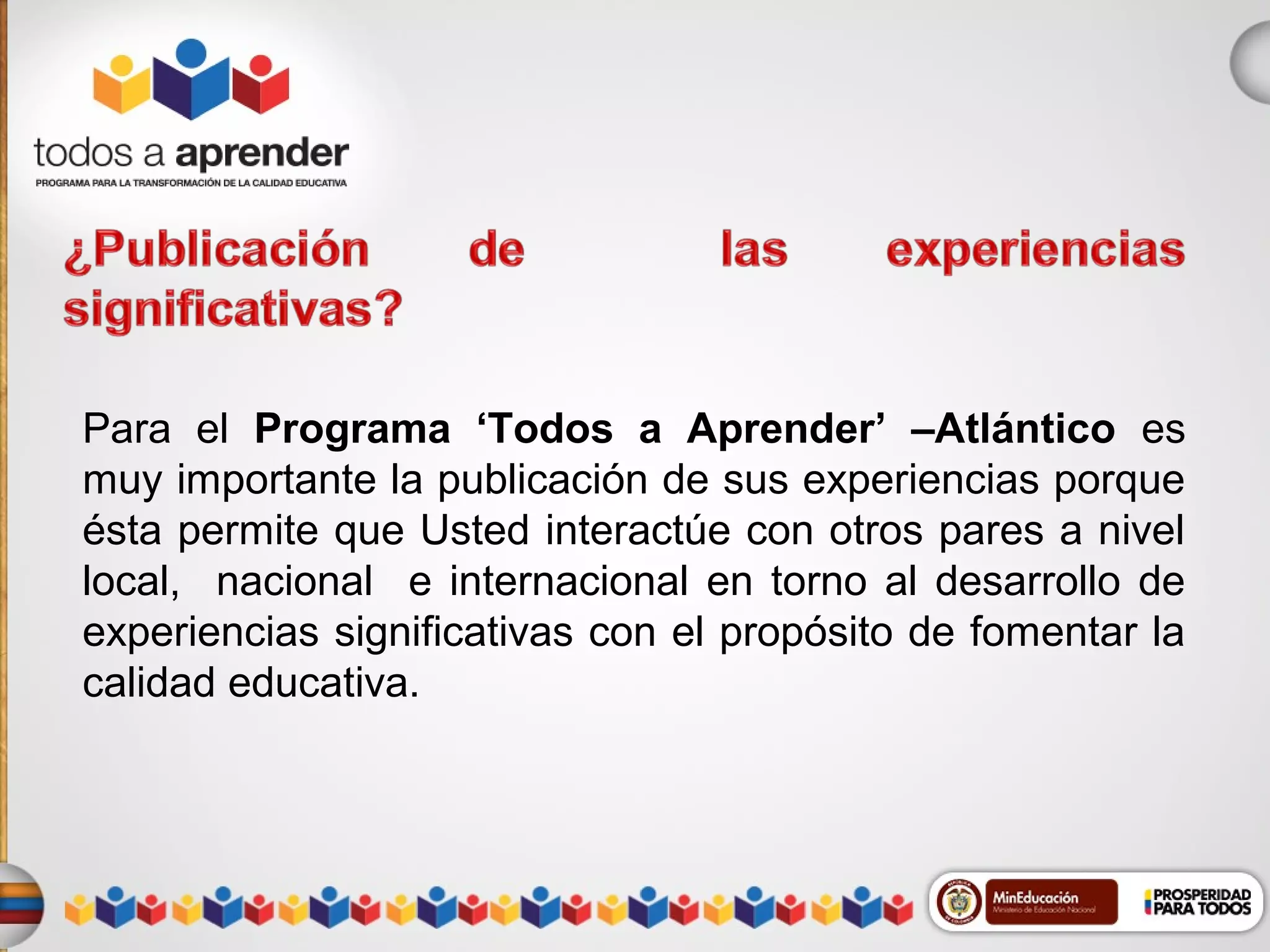 Para el Programa ‘Todos a Aprender’ –Atlántico es
muy importante la publicación de sus experiencias porque
ésta permite que Usted interactúe con otros pares a nivel
local, nacional e internacional en torno al desarrollo de
experiencias significativas con el propósito de fomentar la
calidad educativa.

 