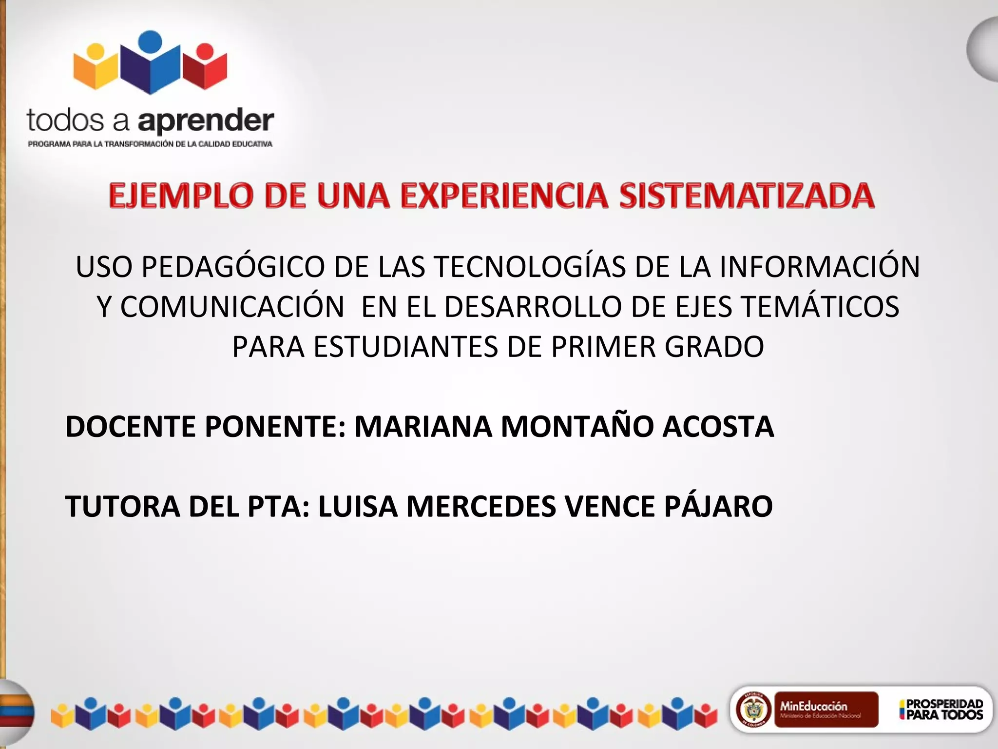 USO PEDAGÓGICO DE LAS TECNOLOGÍAS DE LA INFORMACIÓN
Y COMUNICACIÓN EN EL DESARROLLO DE EJES TEMÁTICOS
PARA ESTUDIANTES DE PRIMER GRADO
DOCENTE PONENTE: MARIANA MONTAÑO ACOSTA
TUTORA DEL PTA: LUISA MERCEDES VENCE PÁJARO

 