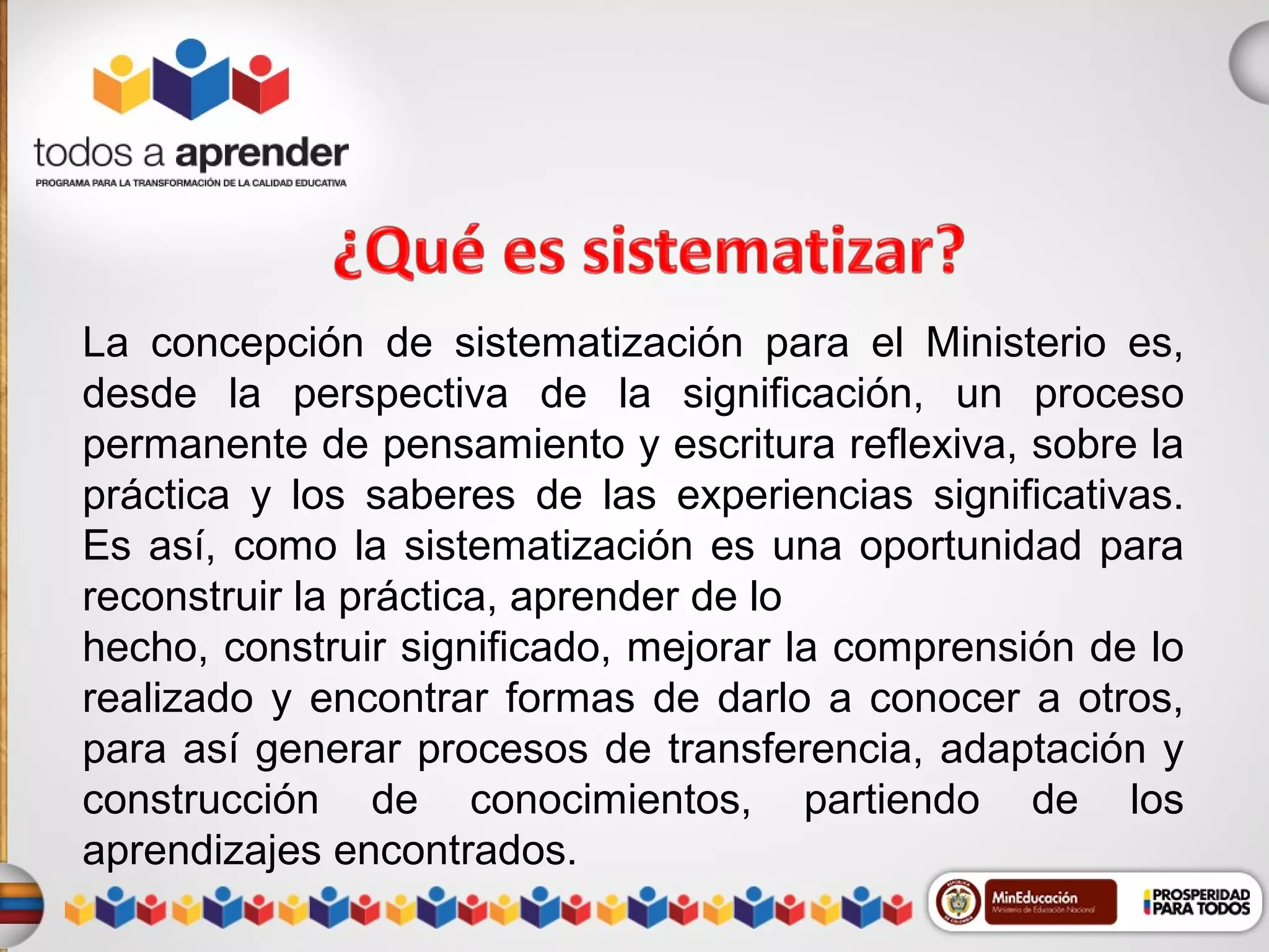 La concepción de sistematización para el Ministerio es,
desde la perspectiva de la significación, un proceso
permanente de pensamiento y escritura reflexiva, sobre la
práctica y los saberes de las experiencias significativas.
Es así, como la sistematización es una oportunidad para
reconstruir la práctica, aprender de lo
hecho, construir significado, mejorar la comprensión de lo
realizado y encontrar formas de darlo a conocer a otros,
para así generar procesos de transferencia, adaptación y
construcción de conocimientos, partiendo de los
aprendizajes encontrados.

 