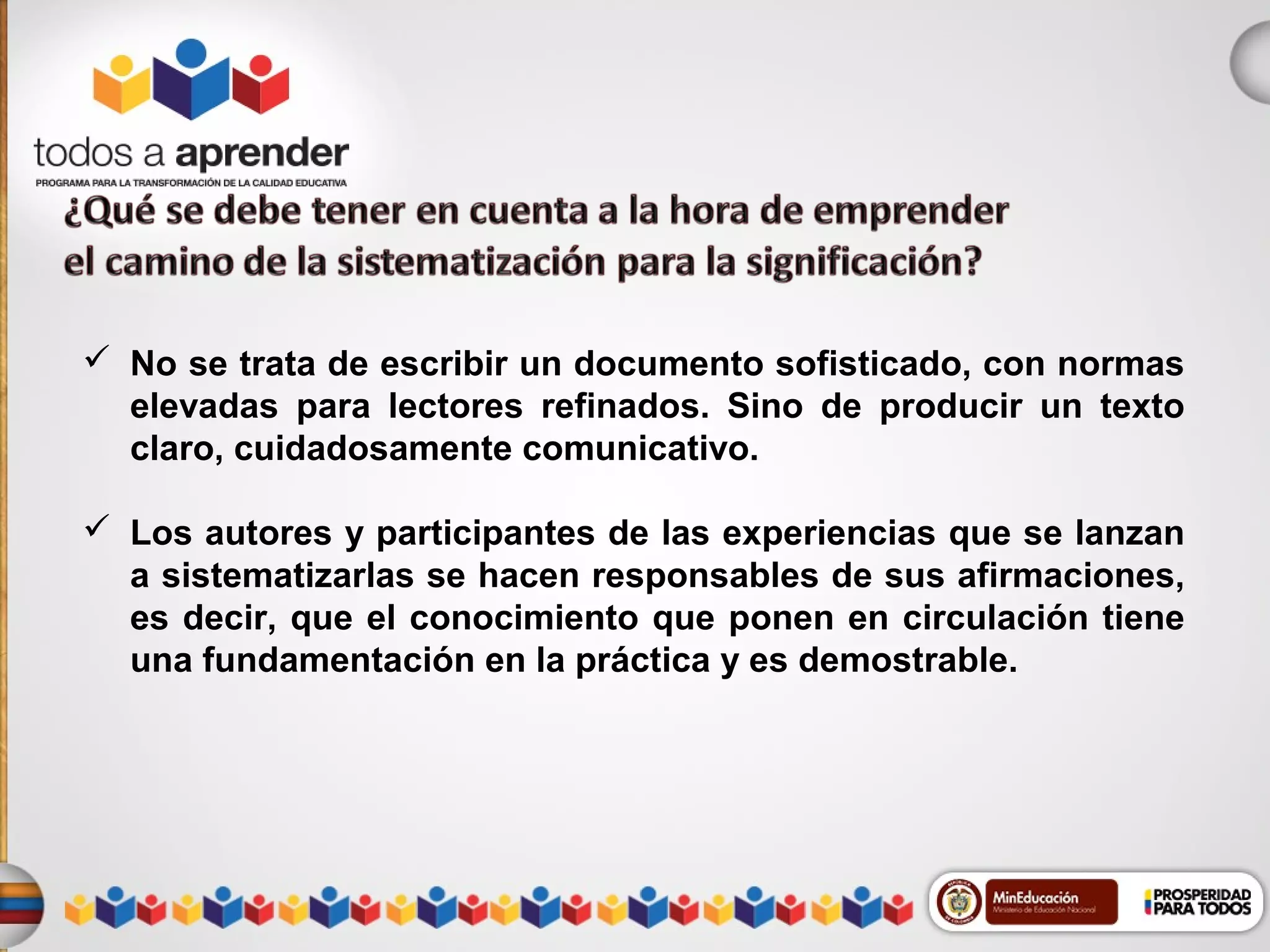  No se trata de escribir un documento sofisticado, con normas
elevadas para lectores refinados. Sino de producir un texto
claro, cuidadosamente comunicativo.
 Los autores y participantes de las experiencias que se lanzan
a sistematizarlas se hacen responsables de sus afirmaciones,
es decir, que el conocimiento que ponen en circulación tiene
una fundamentación en la práctica y es demostrable.

 