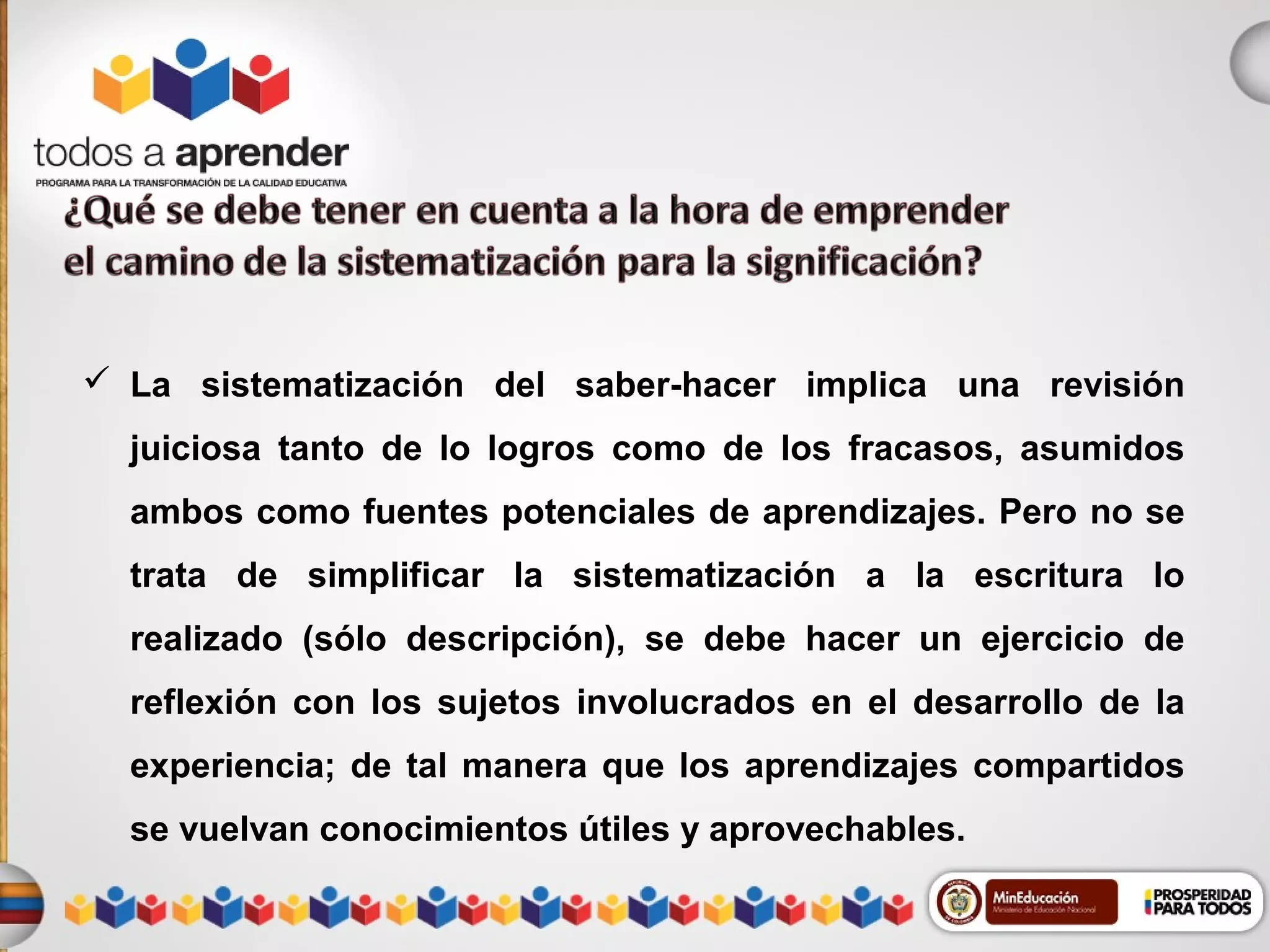  La sistematización del saber-hacer implica una revisión
juiciosa tanto de lo logros como de los fracasos, asumidos
ambos como fuentes potenciales de aprendizajes. Pero no se
trata de simplificar la sistematización a la escritura lo
realizado (sólo descripción), se debe hacer un ejercicio de
reflexión con los sujetos involucrados en el desarrollo de la
experiencia; de tal manera que los aprendizajes compartidos
se vuelvan conocimientos útiles y aprovechables.

 