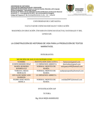 UNIVERSIDAD DE CARTAGENA
FACULTAD DE CIENCIAS SOCIALES Y EDUCACIÓN
MAESTRÍA EN EDUCACIÓN. Énfasis en Ciencias Exactas, Naturales y del Lenguaje.
Enfoque pedagógico: “Aprendizaje situado”
Resolución N° 16103 de 30 de septiembre de 2015 del Ministerio de Educación Nacional
Acuerdo N° 11 - 4 de septiembre de 2015 - de la Universidad de Cartagena
Código del Programa N° 195. Acompañamiento in situ - 1er. Cohorte
**********************************************
***********************************************
UNIVERSIDAD DE CARTAGENA
FACULTAD DE CIENCIAS SOCIALES Y EDUCACIÓN
MAESTRÍA EN EDUCACIÓN. ÉNFASIS EN CIENCIAS EXACTAS, NATURALES Y DEL
LENGUAJE.
LA CONSTRUCCIÓN DE HISTORIAS DE VIDA PARA LA PRODUCCIÓN DE TEXTOS
NARRATIVOS.
INTEGRANTES
MUNICIPIO DE SAN JUAN NEPOMUCENO
NOMBRE INSTITUCIÓN EDUCATIVA bameosen@gmail.com
JUDITH BERRÍO DÍAZ I. E DIÓGENES ARRIETA jberriodiaz@gmail.com
MARÍA ROMERO
RODRÍGUEZ
NORMAL MONTES DE
MARÍA
marypatryrr04@hotmail.com
YOBANA ARIAS
MORALES
NORMAL MONTES DE
MARÍA
audipopiaopealla@hotmail.com
OSVALDO MERCADO
BARRIOS
I.E DIÓGENES ARRIETA
PEDRO JOSÉ MEJÍA
ARDILA
NORMAL MONTES DE
MARÍA
oralidad2007@hotmail.com
INVESTIGACIÓN IAP
TUTORA
Mg. DILIA MEJÍA RODRÍGUEZ
 
