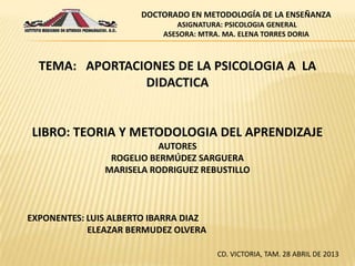EXPONENTES: LUIS ALBERTO IBARRA DIAZ
ELEAZAR BERMUDEZ OLVERA
CD. VICTORIA, TAM. 28 ABRIL DE 2013
TEMA: APORTACIONES DE LA PSICOLOGIA A LA
DIDACTICA
LIBRO: TEORIA Y METODOLOGIA DEL APRENDIZAJE
AUTORES
ROGELIO BERMÚDEZ SARGUERA
MARISELA RODRIGUEZ REBUSTILLO
DOCTORADO EN METODOLOGÍA DE LA ENSEÑANZA
ASIGNATURA: PSICOLOGIA GENERAL
ASESORA: MTRA. MA. ELENA TORRES DORIA
 
