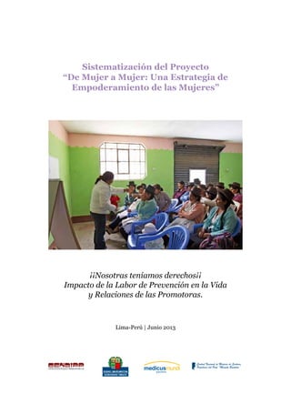 Sistematización del Proyecto “De Mujer a Mujer: Una Estrategia de Empoderamiento de las Mujeres”
1
Sistematización del Proyecto
“De Mujer a Mujer: Una Estrategia de
Empoderamiento de las Mujeres”
¡¡Nosotras teníamos derechos¡¡
Impacto de la Labor de Prevención en la Vida
y Relaciones de las Promotoras.
Lima-Perú | Junio 2013
 