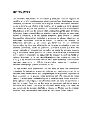 INSTRUMENTOS
Los presentes instrumentos de observación y entrevista tienen el propósito de
identificar en el niño, posibles causas, situaciones o señales de alerta que denoten
problemas, dificultades o trastornos en el lenguaje. Cuando se habla de trastornos,
se usa el término para referirse a los trastornos en la recepción o en la expresión
de símbolos del lenguaje que permiten la comunicación, y estos se asocian con
dificultades en el proceso del pensamiento básico (Cohen, 2015). Estos problemas
de lenguaje tienen causas etiológicas genéricas, que se refieren a las alteraciones
durante el embarazo, o en las edades tempranas, pero también a factores
desconocidos, discapacidad intelectual o presencia de algunos síndromes; las
alteraciones sensoriales, abarcan la sordera, o alteraciones visuales; las
disfunciones cerebrales y, las causas que tienen que ver con problemas
psicosociales, es decir, con el desarrollo de barreras emocionales o carencias
culturales (Berruecos, 2004). La gramática generativa supone que todo niño
normal, colocado en circunstancias normales, es capaz de aprender cualquier
lengua. De aquí se infiere que todo ser humano nace con lo que actualmente se
conoce como el "mecanismo de adquisición del lenguaje" (Lenneberg, 1975), sin
embargo la prevalencia de trastorno del lenguaje en niños en edad escolar es del
2-3%, y la de trastorno del habla entre un 3-6%. Estos trastornos se clasifican en
trastornos secundarios o déficits instrumentales, trastornos fonológicos y
trastornos del lenguaje (Gassió-Subirachs, 2006).
Los instrumentos están conformados por una serie de ítems que comprenden
indicadores de observación y preguntas dirigidas, con base en conductas de los
trastornos antes mencionados, está compuesto por cinco apartados, el primero de
datos generales de la prueba, datos generales del niño, factores de riesgo
bilógico, que comprende preguntas dirigidas al padre/madre de familia, el apartado
de la exploración neurológica, y por ultimo las señales de alerta en relación con el
área de lenguaje. Cada uno de los ítems se recuperaron del Manual para la
aplicación de la prueba “Evaluación del Desarrollo Infantil (EDI)”. Esta prueba es
una herramienta de tamizaje diseñada y validada en México para la detección
temprana de problemas del neurodesarrollo en menores de 5 años de edad.
 