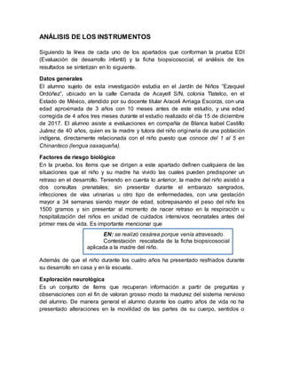 ANÁLISIS DE LOS INSTRUMENTOS
Siguiendo la línea de cada uno de los apartados que conforman la prueba EDI
(Evaluación de desarrollo infantil) y la ficha biopsicosocial, el análisis de los
resultados se sintetizan en lo siguiente.
Datos generales
El alumno sujeto de esta investigación estudia en el Jardín de Niños “Ezequiel
Ordóñez”, ubicado en la calle Cerrada de Acayetl S/N, colonia Tlatelco, en el
Estado de México, atendido por su docente titular Araceli Arriaga Escorza, con una
edad aproximada de 3 años con 10 meses antes de este estudio, y una edad
corregida de 4 años tres meses durante el estudio realizado el día 15 de diciembre
de 2017. El alumno asiste a evaluaciones en compañía de Blanca Isabel Castillo
Juárez de 40 años, quien es la madre y tutora del niño originaria de una población
indígena, directamente relacionada con el niño puesto que conoce del 1 al 5 en
Chinanteco (lengua oaxaqueña).
Factores de riesgo biológico
En la prueba, los ítems que se dirigen a este apartado definen cualquiera de las
situaciones que el niño y su madre ha vivido las cuales pueden predisponer un
retraso en el desarrollo. Teniendo en cuenta lo anterior, la madre del niño asistió a
dos consultas prenatales; sin presentar durante el embarazo sangrados,
infecciones de vías urinarias u otro tipo de enfermedades, con una gestación
mayor a 34 semanas siendo mayor de edad, sobrepasando el peso del niño los
1500 gramos y sin presentar al momento de nacer retraso en la respiración u
hospitalización del niños en unidad de cuidados intensivos neonatales antes del
primer mes de vida. Es importante mencionar que
Además de que el niño durante los cuatro años ha presentado resfriados durante
su desarrollo en casa y en la escuela.
Exploración neurológica
Es un conjunto de ítems que recuperan información a partir de preguntas y
observaciones con el fin de valoran grosso modo la madurez del sistema nervioso
del alumno. De manera general el alumno durante los cuatro años de vida no ha
presentado alteraciones en la movilidad de las partes de su cuerpo, sentidos o
EN: se realizó cesárea porque venía atravesado.
Contestación rescatada de la ficha biopsicosocial
aplicada a la madre del niño.
 
