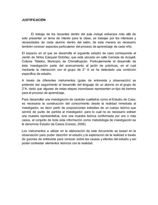 JUSTIFICACIÓN
El trabajo de los docentes dentro del aula incluye esfuerzos más allá de
solo presentar un tema de interés para la clase, es trabajar por los intereses y
necesidades de cada alumno dentro del salón, de esta manera es necesario
también conocer aspectos particulares del proceso de aprendizaje de cada niño.
El espacio en el que se desarrolla el siguiente estudio de caso corresponde al
Jardín de Niños Ezequiel Ordóñez, que está ubicado en calle Cerrada de Acayetl,
Colonia Tlatelco, Municipio de Chimalhuacán. Particularmente el desarrollo de
ésta investigación parte del acercamiento al jardín de prácticas, en el cual
mediante la interacción con el grupo de 2° A se ha detectado una condición
específica de estudio.
A través de diferentes instrumentos (guías de entrevista y observación) se
pretende dar seguimiento al desarrollo del lenguaje de un alumno en el grupo de
2°A, dado que algunas de estas etapas inconclusas representan un tipo de barrera
para el proceso de aprendizaje.
Para desarrollar una investigación de carácter cualitativo como el Estudio de Caso,
es necesaria la construcción del conocimiento desde la realidad inmediata al
investigador, es decir partir de proposiciones extraídas de un cuerpo teórico que
servirá de punto de partida al investigador, para lo cual no es necesario extraer
una muestra representativa, sino una muestra teórica conformada por uno o más
casos, al conjunto de toda esta información como metodología de investigación se
le denomina Estudio de Casos (Carazo, 2006).
Los instrumentos a utilizar en la elaboración de este documento se basan en la
observación para poder describir el estudio y la exploración de la realidad a través
de guiones de entrevista para conocer sobre las causas y efectos del estudio y así
poder contrastar elementos teóricos con la realidad.
 