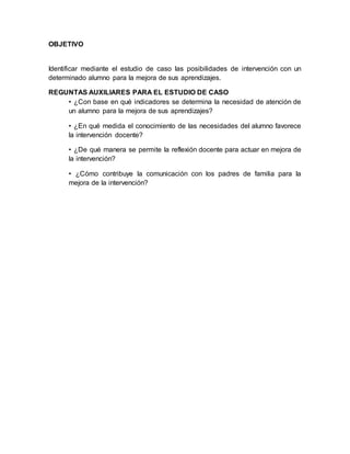 OBJETIVO
Identificar mediante el estudio de caso las posibilidades de intervención con un
determinado alumno para la mejora de sus aprendizajes.
REGUNTAS AUXILIARES PARA EL ESTUDIO DE CASO
• ¿Con base en qué indicadores se determina la necesidad de atención de
un alumno para la mejora de sus aprendizajes?
• ¿En qué medida el conocimiento de las necesidades del alumno favorece
la intervención docente?
• ¿De qué manera se permite la reflexión docente para actuar en mejora de
la intervención?
• ¿Cómo contribuye la comunicación con los padres de familia para la
mejora de la intervención?
 
