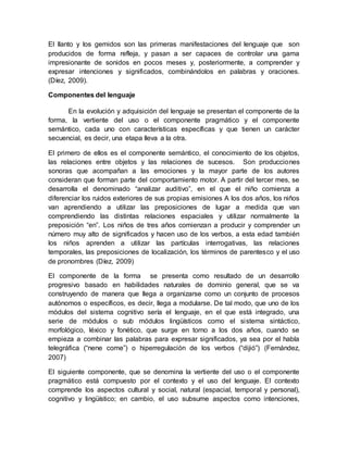 El llanto y los gemidos son las primeras manifestaciones del lenguaje que son
producidos de forma refleja, y pasan a ser capaces de controlar una gama
impresionante de sonidos en pocos meses y, posteriormente, a comprender y
expresar intenciones y significados, combinándolos en palabras y oraciones.
(Díez, 2009).
Componentes del lenguaje
En la evolución y adquisición del lenguaje se presentan el componente de la
forma, la vertiente del uso o el componente pragmático y el componente
semántico, cada uno con características específicas y que tienen un carácter
secuencial, es decir, una etapa lleva a la otra.
El primero de ellos es el componente semántico, el conocimiento de los objetos,
las relaciones entre objetos y las relaciones de sucesos. Son producciones
sonoras que acompañan a las emociones y la mayor parte de los autores
consideran que forman parte del comportamiento motor. A partir del tercer mes, se
desarrolla el denominado “analizar auditivo”, en el que el niño comienza a
diferenciar los ruidos exteriores de sus propias emisiones A los dos años, los niños
van aprendiendo a utilizar las preposiciones de lugar a medida que van
comprendiendo las distintas relaciones espaciales y utilizar normalmente la
preposición “en”. Los niños de tres años comienzan a producir y comprender un
número muy alto de significados y hacen uso de los verbos, a esta edad también
los niños aprenden a utilizar las partículas interrogativas, las relaciones
temporales, las preposiciones de localización, los términos de parentesco y el uso
de pronombres (Díez, 2009)
El componente de la forma se presenta como resultado de un desarrollo
progresivo basado en habilidades naturales de dominio general, que se va
construyendo de manera que llega a organizarse como un conjunto de procesos
autónomos o específicos, es decir, llega a modularse. De tal modo, que uno de los
módulos del sistema cognitivo sería el lenguaje, en el que está integrado, una
serie de módulos o sub módulos lingüísticos como el sistema sintáctico,
morfológico, léxico y fonético, que surge en torno a los dos años, cuando se
empieza a combinar las palabras para expresar significados, ya sea por el habla
telegráfica (“nene come”) o hiperregulación de los verbos (“dijió”) (Fernández,
2007)
El siguiente componente, que se denomina la vertiente del uso o el componente
pragmático está compuesto por el contexto y el uso del lenguaje. El contexto
comprende los aspectos cultural y social, natural (espacial, temporal y personal),
cognitivo y lingüístico; en cambio, el uso subsume aspectos como intenciones,
 