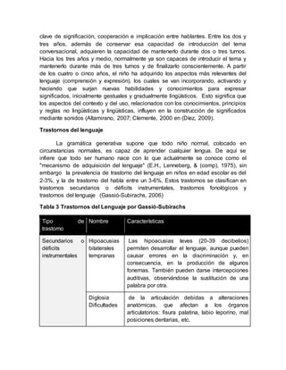 clave de significación, cooperación e implicación entre hablantes. Entre los dos y
tres años, además de conservar esa capacidad de introducción del tema
conversacional, adquieren la capacidad de mantenerlo durante dos o tres turnos.
Hacia los tres años y medio, normalmente ya son capaces de introducir el tema y
mantenerlo durante más de tres turnos y de finalizarlo conscientemente. A partir
de los cuatro o cinco años, el niño ha adquirido los aspectos más relevantes del
lenguaje (comprensión y expresión), los cuales se van incorporando, activando y
haciendo que surjan nuevas habilidades y conocimientos para expresar
significados, inicialmente gestuales y gradualmente lingüísticos. Esto significa que
los aspectos del contexto y del uso, relacionados con los conocimientos, principios
y reglas no lingüísticas y lingüísticas, influyen en la construcción de significados
mediante sonidos (Altamirano, 2007; Clemente, 2000 en (Díez, 2009).
Trastornos del lenguaje
La gramática generativa supone que todo niño normal, colocado en
circunstancias normales, es capaz de aprender cualquier lengua. De aquí se
infiere que todo ser humano nace con lo que actualmente se conoce como el
"mecanismo de adquisición del lenguaje" (E.H., Lenneberg, & (comp), 1975), sin
embargo la prevalencia de trastorno del lenguaje en niños en edad escolar es del
2-3%, y la de trastorno del habla entre un 3-6%. Estos trastornos se clasifican en
trastornos secundarios o déficits instrumentales, trastornos fonológicos y
trastornos del lenguaje (Gassió-Subirachs, 2006)
Tabla 3 Trastornos del Lenguaje por Gassió-Subirachs
Tipo de
trastorno
Nombre Características
Secundarios o
déficits
instrumentales
Hipoacusias
bilaterales
tempranas
Las hipoacusias leves (20-39 decibelios)
permiten desarrollar el lenguaje, aunque pueden
causar errores en la discriminación y, en
consecuencia, en la producción de algunos
fonemas. También pueden darse intercepciones
auditivas, observándose la sustitución de una
palabra por otra.
Diglosia
Dificultades
de la articulación debidas a alteraciones
anatómicas, que afectan a los órganos
articulatorios: fisura palatina, labio leporino, mal
posiciones dentarias, etc.
 