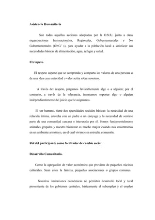 Asistencia Humanitaria


       Son todas aquellas acciones adoptadas por la O.N.U. junto a otras
organizaciones    Internacionales,    Regionales,    Gubernamentales   y   No
Gubernamentales (ONG’ s), para ayudar a la población local a satisfacer sus
necesidades básicas de alimentación, agua, refugio y salud.


El respeto.


   El respeto supone que se comprenda y comparta los valores de una persona o
de una idea cuya autoridad o valor actúa sobre nosotros.


     A través del respeto, juzgamos favorablemente algo o a alguien; por el
contrario, a través de la tolerancia, intentamos soportar algo o alguien
independientemente del juicio que le asignamos.


    El ser humano, tiene dos necesidades sociales básicas: la necesidad de una
relación íntima, estrecha con un padre o un cónyuge y la necesidad de sentirse
parte de una comunidad cercana e interesada por él. Somos fundamentalmente
animales grupales y nuestro bienestar es mucho mayor cuando nos encontramos
en un ambiente armónico, en el cual vivimos en estrecha comunión.


Rol del participante como facilitador de cambio social


Desarrollo Comunitario.


    Como la agregación de valor económico que proviene de pequeños núcleos
culturales. Sean estos la familia, pequeñas asociaciones o grupos comunes.


      Nuestras limitaciones económicas no permiten desarrollo local y rural
proveniente de los gobiernos centrales, básicamente el subempleo y el empleo
 