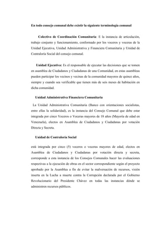 En todo consejo comunal debe existir la siguiente terminología comunal


     Colectivo de Coordinación Comunitaria: E la instancia de articulación,
trabajo conjunto y funcionamiento, conformado por los voceros y voceras de la
Unidad Ejecutiva, Unidad Administrativa y Financiera Comunitaria y Unidad de
Contraloría Social del consejo comunal.


   Unidad Ejecutiva: Es el responsable de ejecutar las decisiones que se tomen
en asamblea de Ciudadanos y Ciudadanas de una Comunidad, en estas asambleas
pueden participar los vecinos y vecinas de la comunidad mayores de quince años,
siempre y cuando sea verificable que tienen más de seis meses de habitación en
dicha comunidad.

   Unidad Administrativa Financiera Comunitaria

 La Unidad Administrativa Comunitaria (Banco con orientaciones socialistas,
entre ellas la solidaridad), es la instancia del Consejo Comunal que debe estar
integrada por cinco Voceros o Voceras mayores de 18 años (Mayoría de edad en
Venezuela), electos en Asamblea de Ciudadanos y Ciudadanas por votación
Directa y Secreta.

   Unidad de Contraloría Social

está integrada por cinco (5) voceros o voceras mayores de edad, electos en
Asamblea de Ciudadanos y Ciudadanas por votación directa y secreta,
corresponde a esta instancia de los Consejos Comunales hacer las evaluaciones
respectivas a la ejecución de obras en el sector correspondiente según el proyecto
aprobado por la Asamblea a fin de evitar la malversación de recursos, visión
inserta en la Lucha a muerte contra la Corrupción declarada por el Gobierno
Revolucionario del Presidente Chávez en todas las instancias dónde se
administren recursos públicos.
 