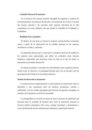 Comisión Electoral Permanente

     Es la instancia del consejo comunal encargada de organizar y conducir de
forma permanente, los procesos de elección o revocatoria de los voceros o voceras
del consejo comunal y las consultas sobre aspectos relevantes de la vida
comunitaria, así como cualquier otro que decida la Asamblea de Ciudadanos y
Ciudadanas.

   Realidad Socio económica

    El objetivo de este tema es evaluar la situación socioeconómica venezolana
actual, a partir de la observación de la realidad nacional en sus aspectos
económicos, sociales y culturales.

    Es importante destacar que, en todo país, se producen procesos de cambio en
los aspectos antes mencionados que deben ser evaluados como sistemas
dinámicos organizados que funcionan como un todo en el que las partes se
encuentran en constante interacción

    El sistema económico venezolano ha sido definido como capitalista-rentista,
donde existe la iniciativa y la propiedad privada, pero con un elevado nivel de
participación del Estado en la actividad económica.

Modelo de Desarrollo Comunitario

    La misma busca la implementación a escala regional el control local sobre el
desarrollo y una vinculación entre las políticas económicas, sociales y
ambientales. Con los medios apropiados para alcanzar las opciones escogidas, en
armonía con el quehacer social de la comunidad.

    La endogenidad se convierte en motor de nuevos procesos de definición del
bienestar para la sociedad. Se postula como meta la autonomía nacional en
diversos ámbitos estratégicos tales como, energía, tecnología y alimentación a
través del desarrollo de una infraestructura industrial y empresarial eficiente.
 