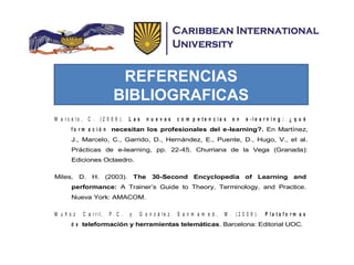 REFERENCIAS
BIBLIOGRAFICAS
M a r c e l o , C . ( 2 0 0 6 ) . L a s n u e v a s c o m p e t e n c i a s e n e - l e a r n i n g : ¿ q u é
f o r m a c i ó n necesitan los profesionales del e-learning?. En Martínez,
J., Marcelo, C., Garrido, D., Hernández, E., Puente, D., Hugo, V., et al.
Prácticas de e-learning, pp. 22-45. Churriana de la Vega (Granada):
Ediciones Octaedro.
Miles, D. H. (2003). The 30-Second Encyclopedia of Learning and
performance: A Trainer’s Guide to Theory, Terminology, and Practice.
Nueva York: AMACOM.
M u ñ o z C a r r i l , P . C . y G o n z á l e z S a n m a m e d , M . ( 2 0 0 9 ) . P l a t a f o r m a s
d e teleformación y herramientas telemáticas. Barcelona: Editorial UOC.
 