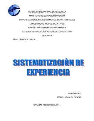 -461010-575946 REPÚBLICA BOLIVARIANA DE VENEZUELA<br />MINISTERIO DE EDUCACIÓN SUPERIOR<br />UNIVERSIDAD NACIONAL EXPERIMENTAL SIMÓN RODRIGUEZ<br />CONVENIO ZOE  XIQUES  SILVA - IVSS<br />ADMINISTRACIÓN MENCIÓN INFORMÁTICA<br />CATEDRA: INTRODUCCIÓN AL SERVICIO COMUNITARIO<br />SECCIÓN: H<br />PROF. CARMEN. Z. GARCÍA<br />INTEGRANTES: <br />ROSDELI REYNA CI. 15054375<br />Caracas FEBRERO del 2011<br />Sistematización de experiencia en clases<br />Por medio de las experiencias en el curso de Introducción al Servicio Comunitario aprendí lo siguiente:<br />Fomentar la solidaridad y el compromiso con la comunidad.<br />Ser reciproco con la comunidad, es decir recibir y dar.<br />Aplicar los conocimientos adquiridos durante nuestra formación académica en beneficio de la comunidad, para cooperar con los fines de participación social.<br />Los valores y principios vienen inculcados desde nuestro hogar y son necesarios para ser mejores personas y por ende ser mejores ciudadanos.<br />Las evaluaciones fueron aplicadas de forma que entendimos claramente el objetivo de materia .<br />Las exposiciones fueron claras y precisas.<br />Los proyectos de vida nos enseñaron a valorar cada una de las etapas de nuestra vida, aprendiendo a que lo importante no es caer sino levantarse y que cada esfuerzo por pequeño que parezca es importante y todo vale la pena.<br />Aprendimos lo importante de la cooperación , la igualdad , el respeto y la solidaridad para con nuestras familias, compañeros y en fin para el convivir diario con nuestra comunidad <br />