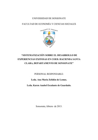 UNIVERSIDAD DE SONSONATE
FACULTAD DE ECONOMÍA Y CIENCIAS SOCIALES
“SISTEMATIZACIÓN SOBRE EL DESARROLLO DE
EXPERIENCIAS EXITOSAS EN COED. HACIENDA SANTA
CLARA, DEPARTAMENTO DE SONSONATE”
PERSONAL RESPONSABLE:
Lcda. Ana María Zelidón de Lemus.
Lcda. Karen Anabel Escalante de Guardado.
Sonsonate, febrero de 2013.
 