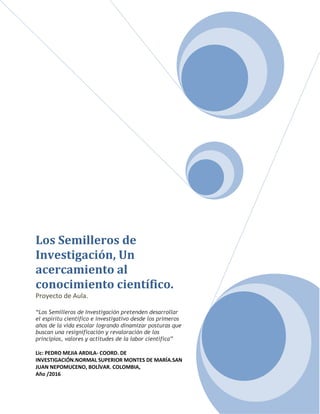 Los Semilleros de
Investigación, Un
acercamiento al
conocimiento científico.
Proyecto de Aula.
“Los Semilleros de Investigación pretenden desarrollar
el espíritu científico e investigativo desde los primeros
años de la vida escolar logrando dinamizar posturas que
buscan una resignificación y revaloración de los
principios, valores y actitudes de la labor científica”
Lic: PEDRO MEJIA ARDILA- COORD. DE
INVESTIGACIÓN.NORMAL SUPERIOR MONTES DE MARÍA.SAN
JUAN NEPOMUCENO, BOLÍVAR. COLOMBIA,
Año /2016
 