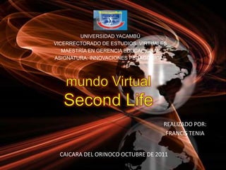 UNIVERSIDAD YACAMBÚ VICERRECTORADO DE ESTUDIOS  VIRTUALES MAESTRÍA EN GERENCIA EDUCACIONAL ASIGNATURA: INNOVACIONES PEDAGÓGICAS mundo Virtual SecondLife REALIZADO POR: FRANCIS TENIA CAICARA DEL ORINOCO OCTUBRE DE 2011 