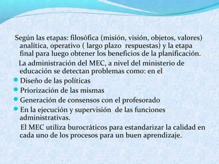 Según las etapas: filosófica (misión, visión, objetos, valores)
analítica, operativo ( largo plazo respuestas) y la etapa
final para luego obtener los beneficios de la planificación.
La administración del MEC, a nivel del ministerio de
educación se detectan problemas como: en el
Diseño de las políticas
Priorización de las mismas
Generación de consensos con el profesorado
En la ejecución y supervisión de las funciones
administrativas.
El MEC utiliza burocráticos para estandarizar la calidad en
cada uno de los procesos para un buen aprendizaje.
 