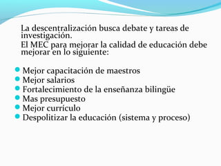 La descentralización busca debate y tareas de
investigación.
El MEC para mejorar la calidad de educación debe
mejorar en lo siguiente:
Mejor capacitación de maestros
Mejor salarios
Fortalecimiento de la enseñanza bilingüe
Mas presupuesto
Mejor currículo
Despolitizar la educación (sistema y proceso)
 