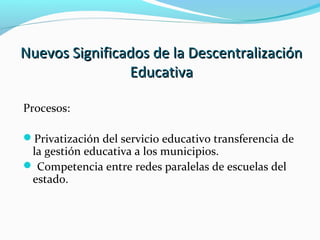 Nuevos Significados de la DescentralizaciónNuevos Significados de la Descentralización
EducativaEducativa
Procesos:
Privatización del servicio educativo transferencia de
la gestión educativa a los municipios.
 Competencia entre redes paralelas de escuelas del
estado.
 