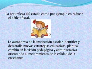La naturaleza del estado como por ejemplo en reducir
el déficit fiscal.
La autonomía de la institución escolar identifica y
desarrolla nuevas estrategias educativas, plantea
cambio en la visión pedagógica y administrativa
orientando al mejoramiento de la calidad de la
enseñanza.
 