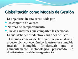 Globalización como Modelo de GestiónGlobalización como Modelo de Gestión
La organización esta constituida por:
Un conjunto de valores
Normas de comportamiento
Juicios e intereses que comparten las personas.
La cual debe ser productiva y sus fines de lucro.
Las subsistencias de la organización analiza el
aspecto técnico- económico, la estructura tangible
(trabajo) intangible (intelectual) que es
eminentemente metodológico presentado un
diseño estructural de la organización.
 