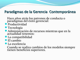 Paradigmas de la Gerencia ContemporáneaParadigmas de la Gerencia Contemporánea
Hace años atrás los patrones de conducta o
paradigmas del éxito gerencial:
Productividad
Tecnología
Administración de recursos mientras que en la
actualidad tenemos:
La compatibilidad
El cambio
La excelencia
Cuando se realiza cambios de los modelos siempre
tienen beneficios superiores.
 
