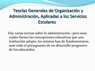 Teorías Generales de Organización yTeorías Generales de Organización y
Administración, Aplicadas a los ServiciosAdministración, Aplicadas a los Servicios
EscolaresEscolares
Hay varias teorías sobre la administración ; pero sean
cuales fuesen las concepciones educativas que una
institución adopte; las mismas han de fundamentarse,
ante todo el presupuesto de un desarrollo progresivo
de los educandos.
 
