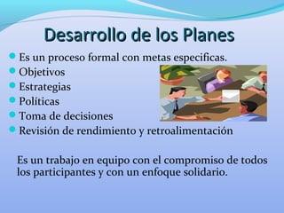 Desarrollo de los PlanesDesarrollo de los Planes
Es un proceso formal con metas especificas.
Objetivos
Estrategias
Políticas
Toma de decisiones
Revisión de rendimiento y retroalimentación
Es un trabajo en equipo con el compromiso de todos
los participantes y con un enfoque solidario.
 