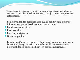 Tomando en cuenta el trabajo de campo, observación directa,
entrevista, análisis de documentos, trabajo con mapas, cuadros
estadísticos.
Se determinan las personas a las cuales acudir para obtener
información que se las denomina claves como:
Funcionarios técnicos
Profesionales
Lideres y dirigentes
Gente de pueblo.
la información se recogen en el entorno y con aproximación a
la realidad, luego se realiza un informe de características y
potencialidades que se utilizan en centros educativos.
 