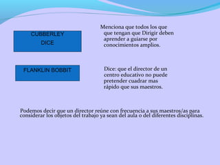 Menciona que todos los que
que tengan que Dirigir deben
aprender a guiarse por
conocimientos amplios.
Dice: que el director de un
centro educativo no puede
pretender cuadrar mas
rápido que sus maestros.
Podemos decir que un director reúne con frecuencia a sus maestros/as para
considerar los objetos del trabajo ya sean del aula o del diferentes disciplinas.
CUBBERLEY
DICE
FLANKLIN BOBBIT
 