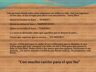 Una persona fuerte sabe cómo mantener en orden su vida. Aun con lágrimas
en los ojos, se las arregla para decir con una sonrisa, “estoy bien”.
Quien te lastima te hace ....*FUERTE*,
Quien te critica te hace ...*IMPORTANTE*,
Quien te envidia te hace... *VALIOSO*,
y a veces es divertido saber que aquellos que te desean lo peor...
tienen que soportar que te ocurra.... *LO MEJOR!!!*
Le oro a Dios para que te cuide, le oro a Dios para que te ilumine, le oro
a Dios para que esté siempre a tu lado y le oro a Dios para que nunca te
falte la Felicidad. Debes darlo a los nueve que mas quieres, inclúyeme si me
quieres... En nueve minutos recibirás una buena noticia. No preguntes, solo
hazlo.
“Con mucho cariño para el que lee”
 