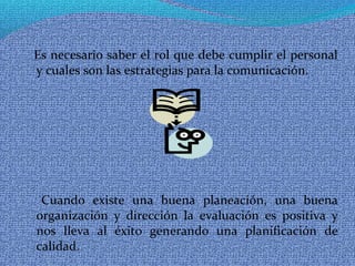 Es necesario saber el rol que debe cumplir el personal
y cuales son las estrategias para la comunicación.
Cuando existe una buena planeación, una buena
organización y dirección la evaluación es positiva y
nos lleva al éxito generando una planificación de
calidad.
 