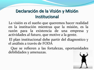 Declaración de la Visión y MisiónDeclaración de la Visión y Misión
InstitucionalInstitucional
La visión es el sueño que queremos hacer realidad
en la institución mientras que la misión, es la
razón para la existencia de una empresa y
actividades al futuro, que motive a la gente.
El plan institucional debe partir del diagnostico y
el análisis a través de FODA
Que se refieren a las fortalezas, oportunidades
debilidades y amenazas.
 