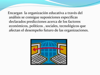 Encargan la organización educativa a través del
análisis se consigue suposiciones especificas
declarados predicciones acerca de los factores
económicos, políticos , sociales, tecnológicos que
afectan el desempeño futuro de las organizaciones.
 