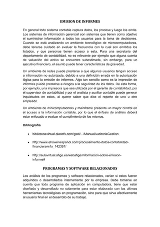 EMISION DE INFORMES
En general todo sistema contable captura datos, los procesa y luego los emite.
Los sistemas de información gerencial son sistemas que tienen como objetivo
el suministrar información a todos los usuarios para la toma de decisiones.
Cuando se está analizando un ambiente tecnológico de microcomputadoras,
debe tenerse cuidado en evaluar la frecuencia con la cual son emitidos los
listados, y que personas tienen acceso a esta. Para una secretaria del
departamento de contabilidad, no es relevante por ejemplo que alguna cuenta
de valuación del activo se encuentre subestimada, sin embargo, para un
ejecutivo financiero, el asunto puede tener características de gravedad.
Un ambiente de redes puede prestarse a que algunos usuarios tengan acceso
a información no autorizada, debido a una definición errada en la autorización
lógica para la emisión de informes. Algo tan sencillo como es la impresión de
informes puede prestarse a riesgos a la seguridad de los datos. De esta forma,
por ejemplo, una impresora que sea utilizada por el gerente de contabilidad, por
el supervisor de contabilidad y por el analista y auxiliar contable puede generar
inquietudes en estos, al querer saber que dice el reporte de uno u otro
empleado.
Un ambiente de minicomputadoras y mainframe presenta un mayor control en
el acceso a la información contable, por lo que el énfasis de análisis deberá
estar enfocado a evaluar el cumplimiento de los mismos.
Bibliografía
 bibliotecavirtual.olacefs.com/gsdl/.../ManualAuditoriaGestion
 http://www.ehowenespanol.com/procesamiento-datos-contabilidad-
financiera-info_142381/
 http://aulavirtual.afige.es/webafige/informacion-sobre-emision-
informe#
PROGRAMAS Y SOFTWARE RELACIONADOS
Los análisis de los programas y software relacionados, varían si estos fueron
adquiridos o desarrollados internamente por la empresa. Debe tomarse en
cuenta que todo programa de aplicación en computadora, tiene que estar
diseñado y desarrollado no solamente para estar elaborado con las ultimas
herramientas tecnológicas en programación, sino para que sirva afectivamente
al usuario final en el desarrollo de su trabajo.
 