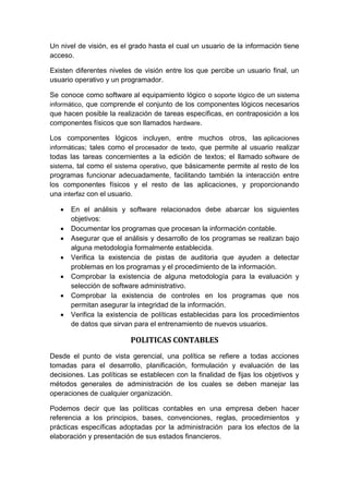 Un nivel de visión, es el grado hasta el cual un usuario de la información tiene
acceso.
Existen diferentes niveles de visión entre los que percibe un usuario final, un
usuario operativo y un programador.
Se conoce como software al equipamiento lógico o soporte lógico de un sistema
informático, que comprende el conjunto de los componentes lógicos necesarios
que hacen posible la realización de tareas específicas, en contraposición a los
componentes físicos que son llamados hardware.
Los componentes lógicos incluyen, entre muchos otros, las aplicaciones
informáticas; tales como el procesador de texto, que permite al usuario realizar
todas las tareas concernientes a la edición de textos; el llamado software de
sistema, tal como el sistema operativo, que básicamente permite al resto de los
programas funcionar adecuadamente, facilitando también la interacción entre
los componentes físicos y el resto de las aplicaciones, y proporcionando
una interfaz con el usuario.
 En el análisis y software relacionados debe abarcar los siguientes
objetivos:
 Documentar los programas que procesan la información contable.
 Asegurar que el análisis y desarrollo de los programas se realizan bajo
alguna metodología formalmente establecida.
 Verifica la existencia de pistas de auditoria que ayuden a detectar
problemas en los programas y el procedimiento de la información.
 Comprobar la existencia de alguna metodología para la evaluación y
selección de software administrativo.
 Comprobar la existencia de controles en los programas que nos
permitan asegurar la integridad de la información.
 Verifica la existencia de políticas establecidas para los procedimientos
de datos que sirvan para el entrenamiento de nuevos usuarios.
POLITICAS CONTABLES
Desde el punto de vista gerencial, una política se refiere a todas acciones
tomadas para el desarrollo, planificación, formulación y evaluación de las
decisiones. Las políticas se establecen con la finalidad de fijas los objetivos y
métodos generales de administración de los cuales se deben manejar las
operaciones de cualquier organización.
Podemos decir que las políticas contables en una empresa deben hacer
referencia a los principios, bases, convenciones, reglas, procedimientos y
prácticas específicas adoptadas por la administración para los efectos de la
elaboración y presentación de sus estados financieros.
 
