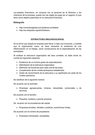sus estados financieros, en conjunto con el personal de la Directiva y los
miembros de la empresa, puesto son las reglas de juego de un negocio, lo que
tiene como objetivo plasmado en su estructura financiera.
Bibliografía
 http://omenlaceglobal.com/politicas-contables/
 http://es.wikipedia.org/wiki/Software
ESTRUCTURA ORGANIZACIONAL
Es la forma que adopta la empresa para llevar a cabo sus funciones, a medida
que la organización crece, se hace necesaria la existencia de una
diferenciación en el trabajo, como consecuencia de la especialización de las
actividades.
Al analizar la estructura organizativa del área contable, se debe tomar en
cuenta los siguientes aspectos.
 Existencia de un mínimo grado de especialización.
 Delimitación de la estructura organizativa
 Definición de funciones para cada una de las áreas
 Cumplimiento de los niveles jerárquicos establecidos
 Grado de conocimiento de la estructura y su significado por parte de los
niveles operativos.
Se clasifican de la siguiente manera:
De acuerdo con la actividad:
 Empresas agropecuarias, mineras, industriales, comerciales y de
servicios.
De acuerdo con el tamaño:
 Pequeña, mediana y grande empresa.
De acuerdo con la procedencia del capital
 Empresas privadas, oficiales o públicas, económicas mixtas.
De acuerdo con el número de propietarios
 Empresas individuales, sociedades.
 
