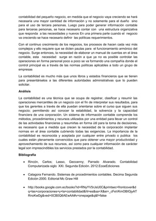 contabilidad del pequeño negocio, en medida que el negocio vaya creciendo se hará
necesaria una mayor cantidad de información y no solamente para el dueño sino
para el uso de tercera personas. Luego para poder generar información contable
para terceras personas, se hace necesario contar con una estructura organizativa
que responda a las necesidades y nuevos En una primera parte cuando el negocio
va creciendo se hace necesario definir las políticas requerimientos.
Con el continuo crecimiento de los negocios, los procesos de hacen cada vez más
complejos y ello requiere que se dicten pautas para el funcionamiento armónico del
negocio. Surge entonces, la necesidad de elaborar un manual de cuentas en el área
contable, esta necesidad surge en razón a que ya no es posible controlar las
operaciones en forma personal poco a poco se va formando una compañía donde el
control principal es a través de las normas políticas aplicables a todo un grupo de
empresas
La contabilidad es mucho más que unos libros y estados financieros que se tienen
para presentárselos a las diferentes autoridades administrativas que lo pueden
solicitar.
Análisis
La contabilidad es una técnica que se ocupa de registrar, clasificar y resumir las
operaciones mercantiles de un negocio con el fin de interpretar sus resultados, para
que los gerentes a través de ella puedan orientarse sobre el curso que siguen sus
negocio; permitiendo así conocer la estabilidad, la solvencia y la capacidad
financiera de una corporación. Un sistema de información contable comprende los
métodos, procedimientos y recursos utilizados por una entidad para llevar un control
de las actividades financieras y resumirlas en forma útil para la toma de decisiones,
es necesario que a medida que crecen la necesidad de la corporación implantar
normas en el área contable cubriendo todas las exigencias. La importancia de la
contabilidad es reconocida y aceptada por cualquier entre privado o publica los
cuales están plenamente convencidos que para obtener una mayor productividad y
aprovechamiento de sus recursos, así como para cualquier información de carácter
legal son imprescindibles los servicios prestados por la contabilidad.
Bibliografía
 Rincón, Carlos; Lasso, Geovanny; Parrado Alvarado. Contabilidad
Computarizada siglo XXI. Segunda Edición. 2012.EcoeEdiciones
 Catagora Fernando. Sistemas de procedimientos contables. Decima Segunda
Edición 2000. Editorial Mc Graw Hill
 http://books.google.com.ec/books?id=RNyYV5rJsU0C&printsec=frontcover&d
q=las+corporaciones+y+la+contabilidad&hl=es&sa=X&ei=_cFeVKmOBIOjyAT
RnoKwDg&ved=0CB0Q6AEwAA#v=onepage&q&f=false
 