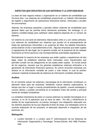 ASPECTOS QUE INFLUYEN EN LOS SISTEMAS Y LA CONTABILIDAD
La base de todo negocio exitoso u organización es un sistema de contabilidad que
funciona bien. Los sistemas de contabilidad proporcionan un método informatizado
de registro y seguimiento de operaciones financieras diarias, mensuales y anuales
de una empresa.
Además, las empresas pequeñas y grandes utilizan sistemas de contabilidad para
generar datos que les permita tomar decisiones acertadas. Sin embargo, sí un
sistema contable trabaja para satisfacer estos objetivos depende de un número de
factores.
Un sistema es una serie de elementos relacionados entre sí y con ciertos atributos.
Los sistemas de contabilidad son sistemas que ayudan en el procesamiento de
todas las operaciones mercantiles y en ausencia de ellos, los estados financieros,
jamás estarían al día o razonablemente al día. Algunas empresas que están sujetas
a regulaciones de tipo legal, por lo general cumple con la presencia de los estados
financieros en forma oportuna a las correspondientes autoridades reguladoras.
Normalmente la mayoría de las empresas que están sujetas a regulaciones de tipo
legal, tratan de establecer sistemas tanto mensuales como mecanizados que
permiten cumplir con las obligaciones en las cuales están sujetas. El mundo actual
de los negocios, requiere que los gerentes establezcan sistemas enfocados a la
generación de información financiera oportuna. Es común encontrar empresas con
atrasos en la información contable de cuatro a más meses, lo cual se podrían
subsanar mediante el desarrollo de sistemas de información contables eficientes.
Análisis
En el momento actual, los sistemas y tecnologías de la información constituyen un
elemento clave para las empresas, facilitando nuevos diseños organizativos, al
tiempo que dan un lugar a nuevos procedimientos de gestión, nuevas estrategias y
nuevos valores, y pueden convertirse en el verdadero motor del cambio y principal
fuente de ventajas competitivas
La verdadera importancia de estos un nuevos sistemas no resisten tecnologías en sí
mismas, si no en la aplicación que se hace de ellas. Por ello y refiriéndonos al
ámbito de las organizaciones, es preciso conseguir una integración adecuada con
los distintos aspectos de los que depende el éxito de estas: sus estrategias como la
correcta realización de los procesos, el adecuado desarrollo e integración de las
personas, etc.
Bibliografía
 London Kenneth C. y London Jane P. Administración de los Sistemas de
Información. Organización y Tecnología. Tercera Edición. Año 1998. Prentice-
Hall.
 