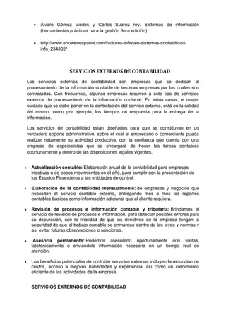  Álvaro Gómez Vieites y Carlos Suarez rey. Sistemas de información
(herramientas prácticas para la gestión 3era edición)
 http://www.ehowenespanol.com/factores-influyen-sistemas-contabilidad-
info_234892/
SERVICIOS EXTERNOS DE CONTABILIDAD
Los servicios externos de contabilidad son empresas que se dedican al
procesamiento de la información contable de terceras empresas por las cuales son
contratadas. Con frecuencia, algunas empresas recurren a este tipo de servicios
externos de procesamiento de la información contable. En estos casos, el mayor
cuidado que se debe poner en la contratación del servicio externo, está en la calidad
del mismo, como por ejemplo, los tiempos de respuesta para la entrega de la
información.
Los servicios de contabilidad están diseñados para que se constituyan en un
verdadero soporte administrativo, sobre el cual el empresario o comerciante pueda
realizar netamente su actividad productiva, con la confianza que cuenta con una
empresa de especialistas que se encargará de hacer las tareas contables
oportunamente y dentro de las disposiciones legales vigentes.
 Actualización contable: Elaboración anual de la contabilidad para empresas
inactivas o de pocos movimientos en el año, para cumplir con la presentación de
los Estados Financieros a las entidades de control.
 Elaboración de la contabilidad mensualmente: de empresas y negocios que
necesiten el servicio contable externo, entregando mes a mes los reportes
contables básicos como información adicional que el cliente requiera.
 Revisión de procesos e información contable y tributaria: Brindamos el
servicio de revisión de procesos e información, para detectar posibles errores para
su depuración, con la finalidad de que los directivos de la empresa tengan la
seguridad de que el trabajo contable se enmarque dentro de las leyes y normas y
así evitar futuras observaciones o sanciones.
 Asesoría permanente: Podemos asesorarlo oportunamente con visitas,
telefónicamente o enviándole información necesaria en un tiempo real de
atención.
 Los beneficios potenciales de contratar servicios externos incluyen la reducción de
costos, acceso a mejores habilidades y experiencia, así como un crecimiento
eficiente de las actividades de la empresa.
SERVICIOS EXTERNOS DE CONTABILIDAD
 