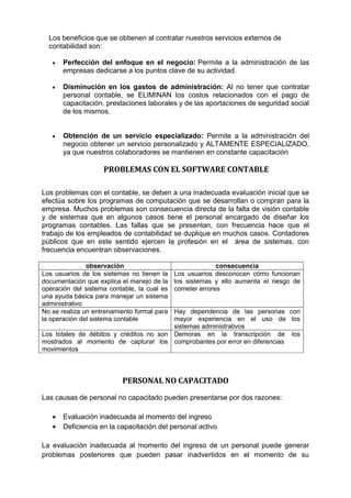 Los beneficios que se obtienen al contratar nuestros servicios externos de
contabilidad son:
 Perfección del enfoque en el negocio: Permite a la administración de las
empresas dedicarse a los puntos clave de su actividad.
 Disminución en los gastos de administración: Al no tener que contratar
personal contable, se ELIMINAN los costos relacionados con el pago de
capacitación, prestaciones laborales y de las aportaciones de seguridad social
de los mismos.
 Obtención de un servicio especializado: Permite a la administración del
negocio obtener un servicio personalizado y ALTAMENTE ESPECIALIZADO,
ya que nuestros colaboradores se mantienen en constante capacitación
PROBLEMAS CON EL SOFTWARE CONTABLE
Los problemas con el contable, se deben a una inadecuada evaluación inicial que se
efectúa sobre los programas de computación que se desarrollan o compran para la
empresa. Muchos problemas son consecuencia directa de la falta de visión contable
y de sistemas que en algunos casos tiene el personal encargado de diseñar los
programas contables. Las fallas que se presentan, con frecuencia hace que el
trabajo de los empleados de contabilidad se duplique en muchos casos. Contadores
públicos que en este sentido ejercen la profesión en el área de sistemas, con
frecuencia encuentran observaciones.
observación consecuencia
Los usuarios de los sistemas no tienen la
documentación que explica el manejo de la
operación del sistema contable, la cual es
una ayuda básica para manejar un sistema
administrativo
Los usuarios desconocen cómo funcionan
los sistemas y ello aumenta el riesgo de
cometer errores
No se realiza un entrenamiento formal para
la operación del sistema contable
Hay dependencia de las personas con
mayor experiencia en el uso de los
sistemas administrativos
Los totales de débitos y créditos no son
mostrados al momento de capturar los
movimientos
Demoras en la transcripción de los
comprobantes por error en diferencias
PERSONAL NO CAPACITADO
Las causas de personal no capacitado pueden presentarse por dos razones:
 Evaluación inadecuada al momento del ingreso
 Deficiencia en la capacitación del personal activo
La evaluación inadecuada al momento del ingreso de un personal puede generar
problemas posteriores que pueden pasar inadvertidos en el momento de su
 