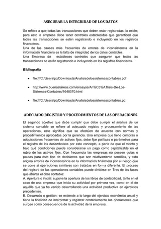 ASEGURAR LA INTEGRIDAD DE LOS DATOS
Se refiera a que todas las transacciones que deben estar registradas, lo estén;
para esto la empresa debe tener controles establecidos que garanticen que
todas las transacciones se estén registrando e incluyendo en los registros
financieros.
Una de las causas más frecuentes de errores de inconsistencia en la
información financiera es la falta de integridad de los datos contables.
Una Empresa de estableces controles que aseguren que todas las
transacciones se estén registrando e incluyendo en los registros financieros.
Bibliografía
 file:///C:/Users/pc/Downloads/Analisisdelossistemascontables.pdf
 http://www.buenastareas.com/ensayos/An%C3%A1lisis-De-Los-
Sistemas-Contables/1648570.html
 file:///C:/Users/pc/Downloads/Analisisdelossistemascontables.pd
ADECUADO REGISTRO Y PROCEDIMIENTOS DE LAS OPERACIONES
El segundo objetivo que debe cumplir que debe cumplir el análisis de un
sistema contable se refiere al adecuado registro y procesamiento de las
operaciones, esto significa que se efectúen de acuerdo con normas y
procedimientos aprobados por la gerencia. Una empresa que tiene compras o
adquisiciones frecuentes de activos fijos, debe fijar políticas o parámetros para
el registro de los desembolsos por este concepto, a partir de que el monto y
bajo qué condiciones puede considerarse un pago como capitalizable en el
rubro de los activos fijos. Con frecuencia las empresas no poseen guías o
pautas para este tipo de decisiones que son relativamente sencillas, y esto
origina errores de inconsistencia en la información financiera por el riesgo que
se corre si operaciones similares son tratadas en forma diferente. El proceso
del registro de las operaciones contables puede dividirse en Tres de las fases
que abarca el ciclo contable:
A. Apertura o inicial: supone la apertura de los libros de contabilidad, tanto en el
caso de una empresa que inicia su actividad por primera vez, como en el de
aquélla que ya ha venido desarrollando una actividad productiva en ejercicios
precedentes.
B. Desarrollo o gestión: se extiende a lo largo del ejercicio económico anual y
tiene la finalidad de interpretar y registrar contablemente las operaciones que
surgen como consecuencia de la actividad de la empresa.
 