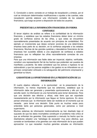 C. Conclusión o cierre: consiste en un trabajo de recopilación y síntesis, por el
cual se introducen determinadas modificaciones o ajustes a las cuentas, esta
recopilación permite elaborar una información contable de los estados
financieros, que luego se ponen a disposición de todos los usuarios.
PRESENTAR LA INFORMACIÓN FINANCIERA EN FORMA
CONFIABLE
El tercer objetivo de análisis se refiere a la confiablidad de la información
financiera, y establece que los estados financieros deben tener un mínimo
grado de confianza acerca de las cifras, y que estas se encuentren
razonablemente presentadas de acuerdo con principios de contabilidad. Por
ejemplo un inversionista que desea comprar acciones de una determinada
empresa basa parte de su decisión, en la confianza asignada a los estados
financieros. Muchas de las grandes quiebras y descalabros financieros de las
empresas han sucedido debido a una asignación de confianza a estados
financieros que no reflejaban las cifras razonablemente correctas de una
empresa.
Para que una información sea fiable debe ser imparcial, objetiva, verificable,
constituir una representación fiel de los hechos que pretenden ser puestos de
manifiesto y prudente. Se debe considerar que los activos o ingresos no se
sobrevaloren y que los pasivos exigibles o los gastos no se infravaloren es un
principio conservador enfocado a la salvaguarda del patrimonio empresarial y
garantizar su futuro.
GARANTIZAR LA OPORTUNIDAD EN LA PRESENTACIÓN DE LA
INFORMACIÓN
El cuarto objetivo referente a la oportunidad en la presentación de la
información, no menos importante que los anteriores, establece que la
información debe ser generada y presentada oportunamente y ello por una
sencilla razón: la información es una herramienta para tomar decisiones. Para
que una decisión sea efectiva y eficaz, esta tiene que ser soportada
necesariamente por la información que llegue en forma oportuna. Es obvio
pensar entonces que la información debe ser recibida en el momento que se
necesita para tomar una decisión. Este punto es muchas veces poco
entendido tanto por personas gerenciales, como por personas a nivel
supervisorio.
Muchos sistemas de información tradicionalmente se han diseñado bajo el
supuesto de que los datos incompletos constituyen el problema más crítico al
que se enfrentan los gerentes. Esta suposición a menudo ha hecho que los
diseñadores adopten una “estrategia de escopeta” muy poco efectiva, que
consiste en bombardear a los gerentes con más información de la que pueden
aprovechar. Lo que necesitan muchos gerentes actuales es información
 