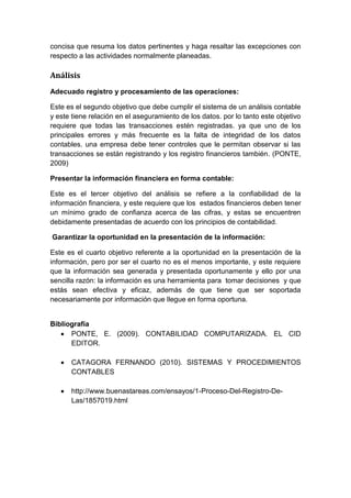 concisa que resuma los datos pertinentes y haga resaltar las excepciones con
respecto a las actividades normalmente planeadas.
Análisis
Adecuado registro y procesamiento de las operaciones:
Este es el segundo objetivo que debe cumplir el sistema de un análisis contable
y este tiene relación en el aseguramiento de los datos. por lo tanto este objetivo
requiere que todas las transacciones estén registradas. ya que uno de los
principales errores y más frecuente es la falta de integridad de los datos
contables. una empresa debe tener controles que le permitan observar si las
transacciones se están registrando y los registro financieros también. (PONTE,
2009)
Presentar la información financiera en forma contable:
Este es el tercer objetivo del análisis se refiere a la confiabilidad de la
información financiera, y este requiere que los estados financieros deben tener
un mínimo grado de confianza acerca de las cifras, y estas se encuentren
debidamente presentadas de acuerdo con los principios de contabilidad.
Garantizar la oportunidad en la presentación de la información:
Este es el cuarto objetivo referente a la oportunidad en la presentación de la
información, pero por ser el cuarto no es el menos importante, y este requiere
que la información sea generada y presentada oportunamente y ello por una
sencilla razón: la información es una herramienta para tomar decisiones y que
estás sean efectiva y eficaz, además de que tiene que ser soportada
necesariamente por información que llegue en forma oportuna.
Bibliografía
 PONTE, E. (2009). CONTABILIDAD COMPUTARIZADA. EL CID
EDITOR.
 CATAGORA FERNANDO (2010). SISTEMAS Y PROCEDIMIENTOS
CONTABLES
 http://www.buenastareas.com/ensayos/1-Proceso-Del-Registro-De-
Las/1857019.html
 
