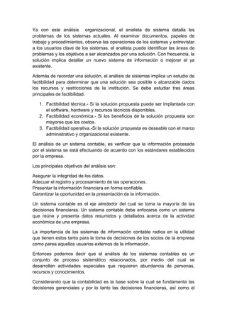 Ya con este análisis organizacional, el analista de sistema detalla los
problemas de los sistemas actuales. Al examinar documentos, papeles de
trabajo y procedimientos, observa las operaciones de los sistemas y entrevistar
a los usuarios clave de los sistemas, el analista puede identificar las áreas de
problemas y los objetivos a ser alcanzados por una solución. Con frecuencia, la
solución implica detallar un nuevo sistema de información o mejorar el ya
existente.
Además de recordar una solución, el análisis de sistemas implica un estudio de
factibilidad para determinar que una solución sea posible o alcanzable dados
los recursos y restricciones de la institución. Se debe estudiar tres áreas
principales de factibilidad.
1. Factibilidad técnica.- Si la solución propuesta puede ser implantada con
el software, hardware y recursos técnicos disponibles.
2. Factibilidad económica.- Si los beneficios de la solución propuesta son
mayores que los costos.
3. Factibilidad operativa.-Si la solución propuesta es deseable con el marco
administrativo y organizacional existente.
El análisis de un sistema contable, es verificar que la información procesada
por el sistema se está efectuando de acuerdo con los estándares establecidos
por la empresa.
Los principales objetivos del análisis son:
Asegurar la integridad de los datos.
Adecuar el registro y procesamiento de las operaciones.
Presentar la información financiera en forma confiable.
Garantizar la oportunidad en la presentación de la información.
Un sistema contable es el eje alrededor del cual se toma la mayoría de las
decisiones financieras. Un sistema contable debe enfocarse como un sistema
que reúne y presenta datos resumidos y detallados acerca de la actividad
económica de una empresa.
La importancia de los sistemas de información contable radica en la utilidad
que tienen estos tanto para la toma de decisiones de los socios de la empresa
como parea aquellos usuarios externos de la información.
Entonces podemos decir que el análisis de los sistemas contables es un
conjunto de proceso sistemático relacionados, por medio del cual se
desarrollan actividades especiales que requieren abundancia de personas,
recursos y conocimientos.
Considerando que la contabilidad es la base sobre la cual se fundamenta las
decisiones gerenciales y por lo tanto las decisiones financieras, así como el
 
