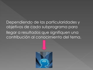 Dependiendo de las particularidades y
objetivos de cada subprograma para
llegar a resultados que signifiquen una
contribución al conocimiento del tema.
 