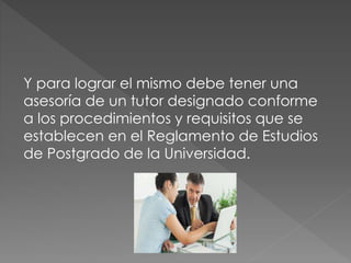 Y para lograr el mismo debe tener una
asesoría de un tutor designado conforme
a los procedimientos y requisitos que se
establecen en el Reglamento de Estudios
de Postgrado de la Universidad.
 