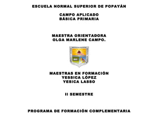 ESCUELA NORMAL SUPERIOR DE POPAYÁN

           CAMPO APLICADO
           BÁSICA PRIMARIA



        MAESTRA ORIENTADORA
        OLGA MARLENE CAMPO.




       MAESTRAS EN FORMACIÓN
           YESSICA LÓPEZ
           YESICA LASSO


             II SEMESTRE



PROGRAMA DE FORMACIÓN COMPLEMENTARIA
 